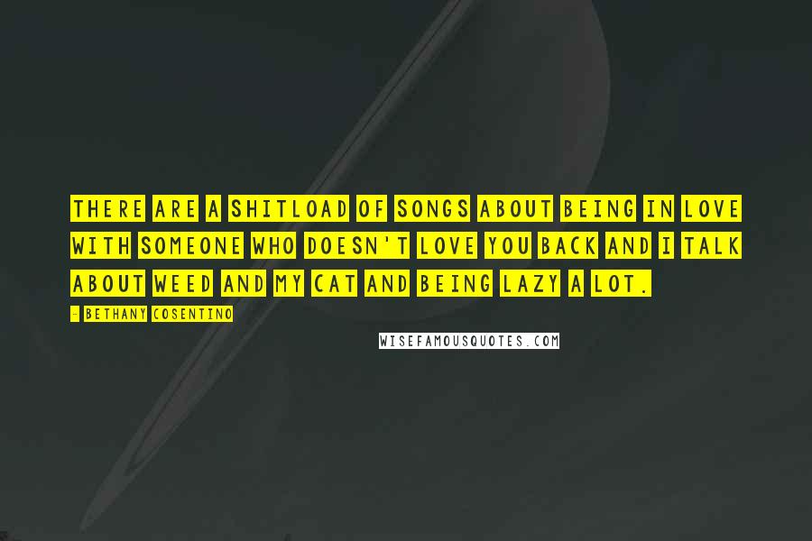 Bethany Cosentino Quotes: There are a shitload of songs about being in love with someone who doesn't love you back and I talk about weed and my cat and being lazy a lot.