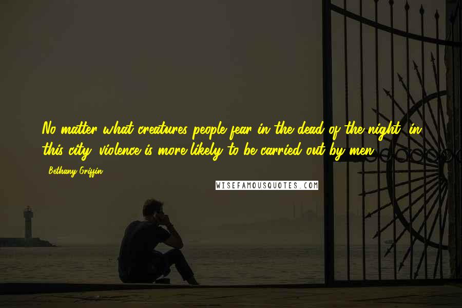 Bethany Griffin Quotes: No matter what creatures people fear in the dead of the night, in this city, violence is more likely to be carried out by men