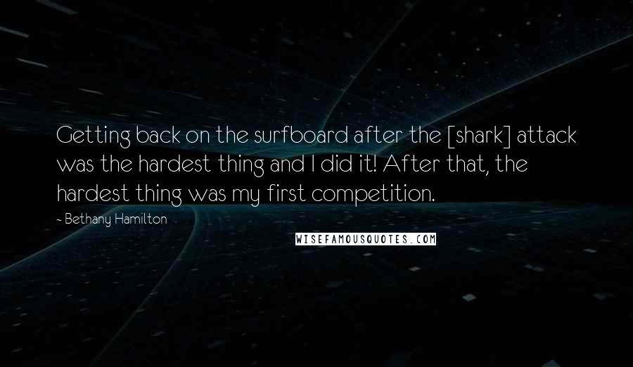 Bethany Hamilton Quotes: Getting back on the surfboard after the [shark] attack was the hardest thing and I did it! After that, the hardest thing was my first competition.