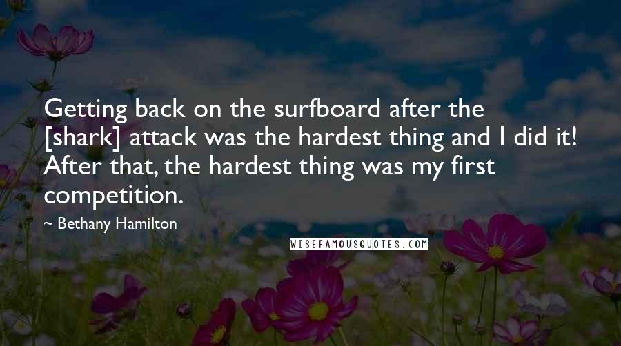 Bethany Hamilton Quotes: Getting back on the surfboard after the [shark] attack was the hardest thing and I did it! After that, the hardest thing was my first competition.