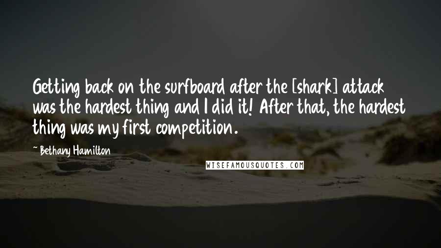 Bethany Hamilton Quotes: Getting back on the surfboard after the [shark] attack was the hardest thing and I did it! After that, the hardest thing was my first competition.