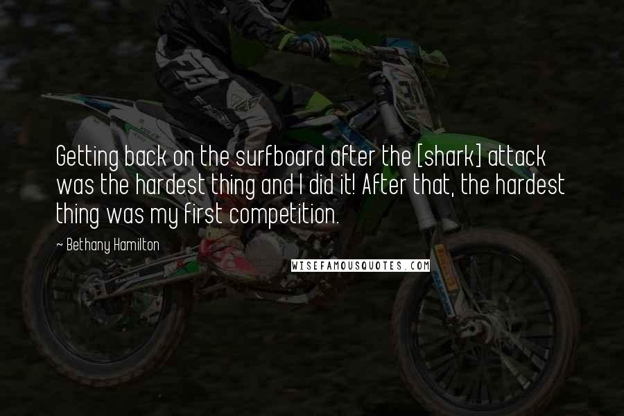 Bethany Hamilton Quotes: Getting back on the surfboard after the [shark] attack was the hardest thing and I did it! After that, the hardest thing was my first competition.