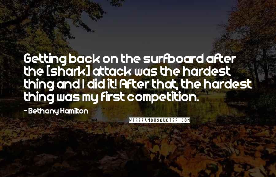 Bethany Hamilton Quotes: Getting back on the surfboard after the [shark] attack was the hardest thing and I did it! After that, the hardest thing was my first competition.