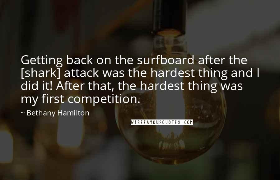 Bethany Hamilton Quotes: Getting back on the surfboard after the [shark] attack was the hardest thing and I did it! After that, the hardest thing was my first competition.