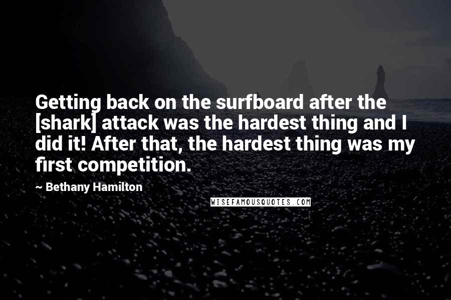 Bethany Hamilton Quotes: Getting back on the surfboard after the [shark] attack was the hardest thing and I did it! After that, the hardest thing was my first competition.