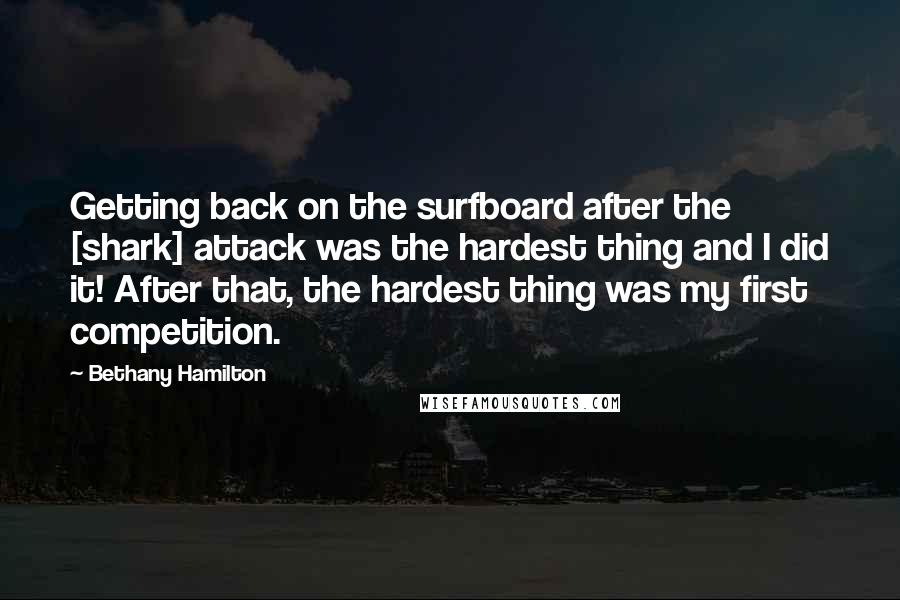 Bethany Hamilton Quotes: Getting back on the surfboard after the [shark] attack was the hardest thing and I did it! After that, the hardest thing was my first competition.