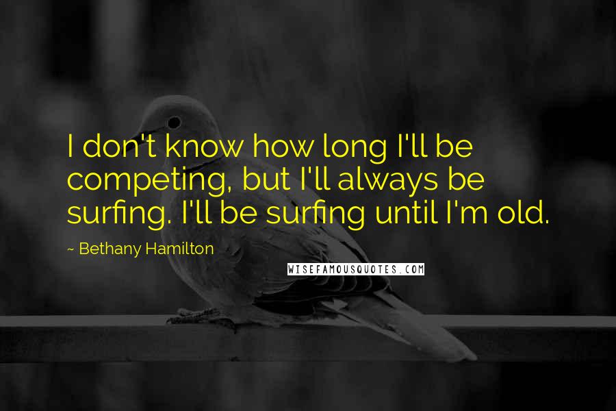 Bethany Hamilton Quotes: I don't know how long I'll be competing, but I'll always be surfing. I'll be surfing until I'm old.