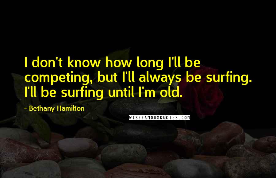 Bethany Hamilton Quotes: I don't know how long I'll be competing, but I'll always be surfing. I'll be surfing until I'm old.