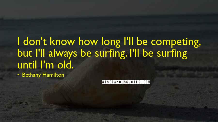 Bethany Hamilton Quotes: I don't know how long I'll be competing, but I'll always be surfing. I'll be surfing until I'm old.