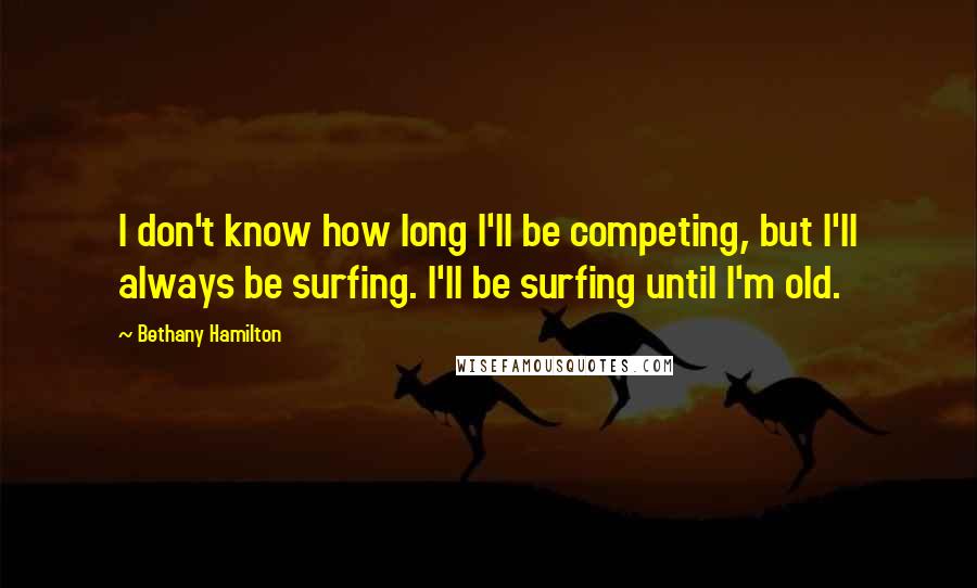Bethany Hamilton Quotes: I don't know how long I'll be competing, but I'll always be surfing. I'll be surfing until I'm old.