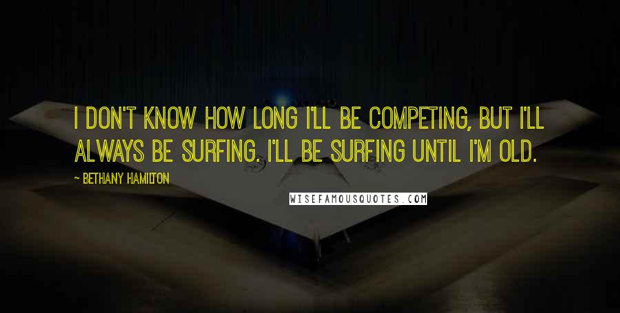 Bethany Hamilton Quotes: I don't know how long I'll be competing, but I'll always be surfing. I'll be surfing until I'm old.