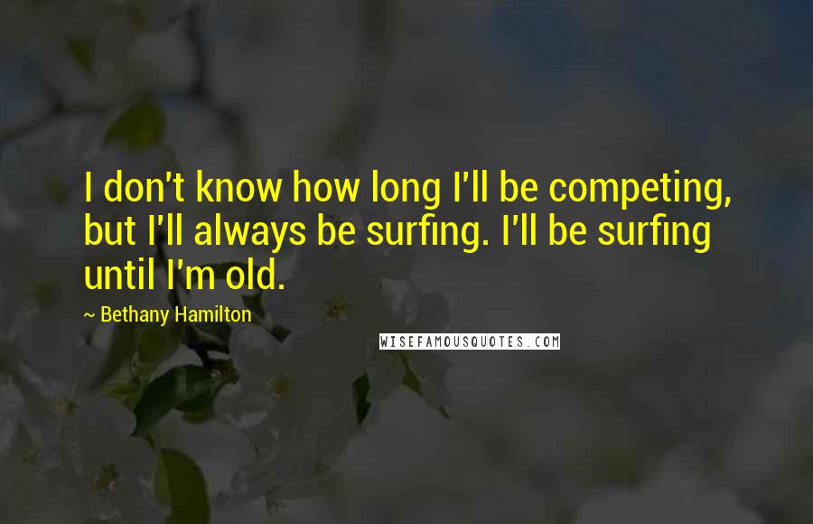 Bethany Hamilton Quotes: I don't know how long I'll be competing, but I'll always be surfing. I'll be surfing until I'm old.