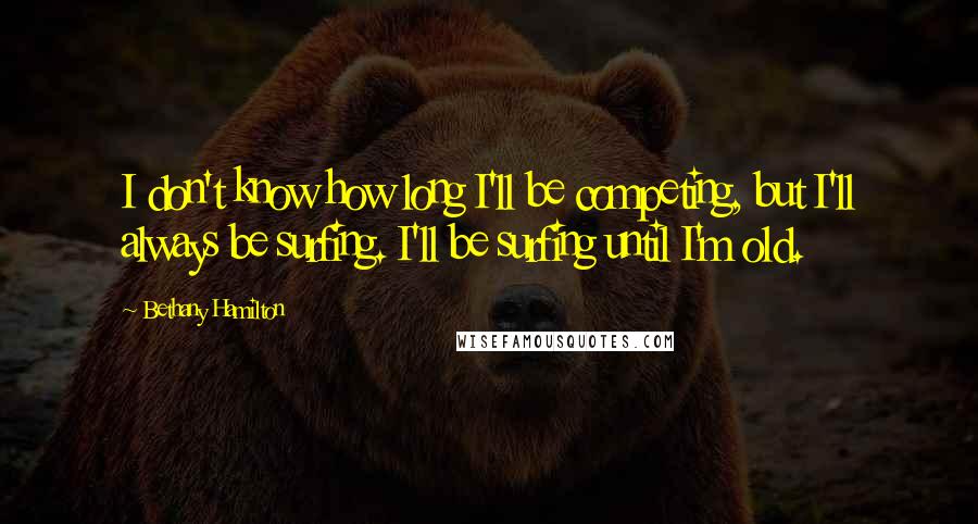 Bethany Hamilton Quotes: I don't know how long I'll be competing, but I'll always be surfing. I'll be surfing until I'm old.