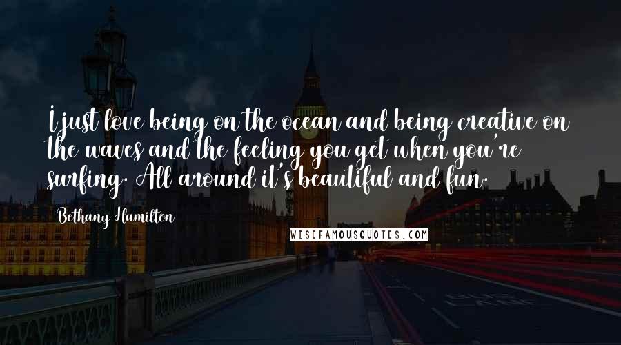 Bethany Hamilton Quotes: I just love being on the ocean and being creative on the waves and the feeling you get when you're surfing. All around it's beautiful and fun.