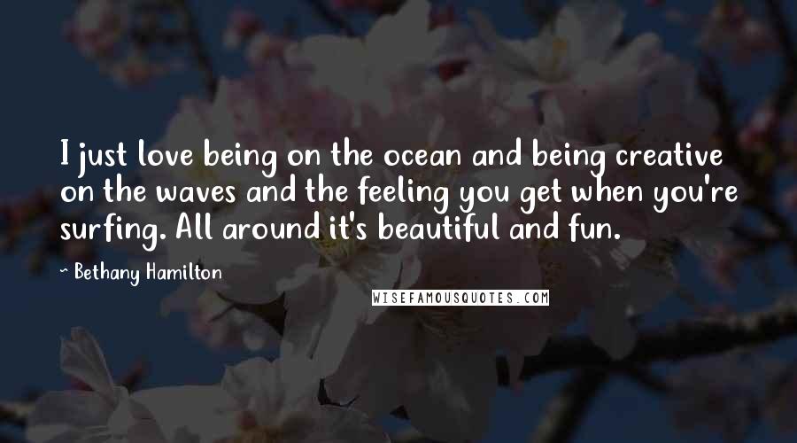 Bethany Hamilton Quotes: I just love being on the ocean and being creative on the waves and the feeling you get when you're surfing. All around it's beautiful and fun.