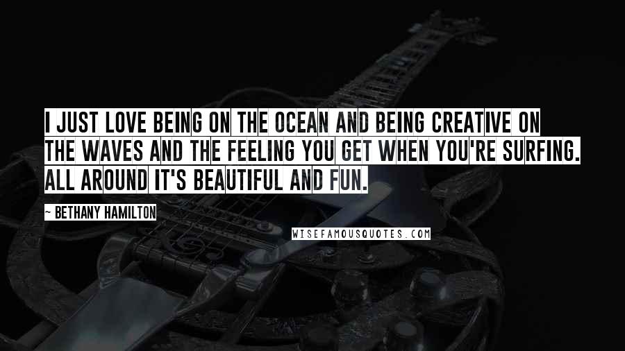Bethany Hamilton Quotes: I just love being on the ocean and being creative on the waves and the feeling you get when you're surfing. All around it's beautiful and fun.