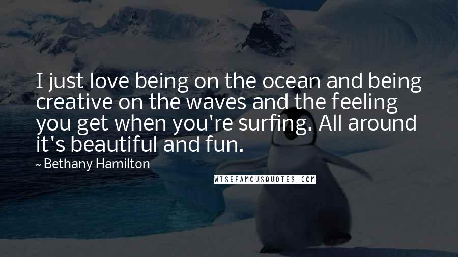 Bethany Hamilton Quotes: I just love being on the ocean and being creative on the waves and the feeling you get when you're surfing. All around it's beautiful and fun.