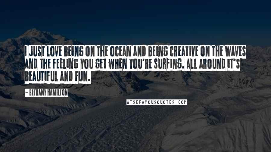 Bethany Hamilton Quotes: I just love being on the ocean and being creative on the waves and the feeling you get when you're surfing. All around it's beautiful and fun.