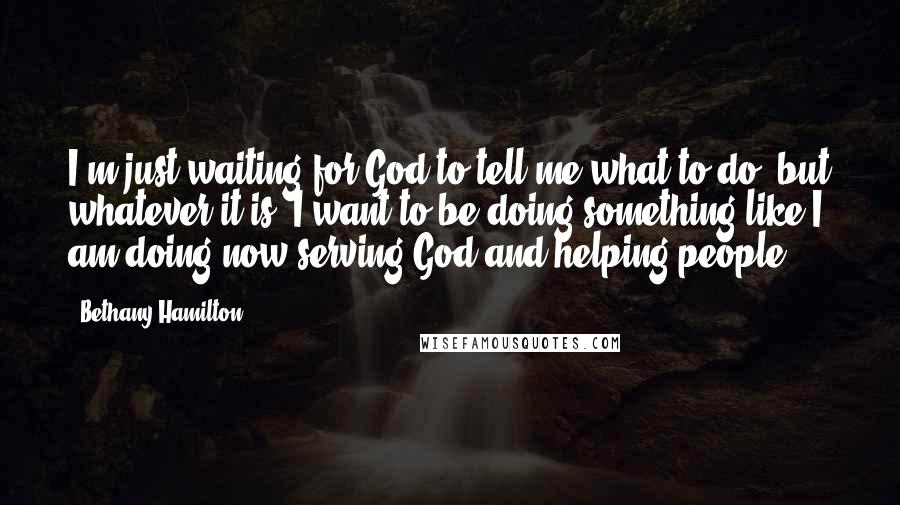 Bethany Hamilton Quotes: I'm just waiting for God to tell me what to do, but whatever it is, I want to be doing something like I am doing now-serving God and helping people.