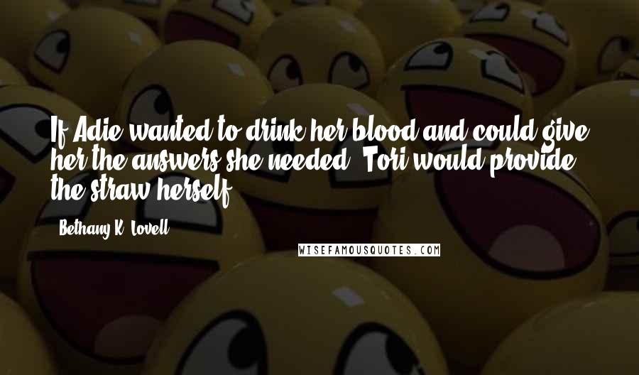 Bethany K. Lovell Quotes: If Adie wanted to drink her blood and could give her the answers she needed, Tori would provide the straw herself.