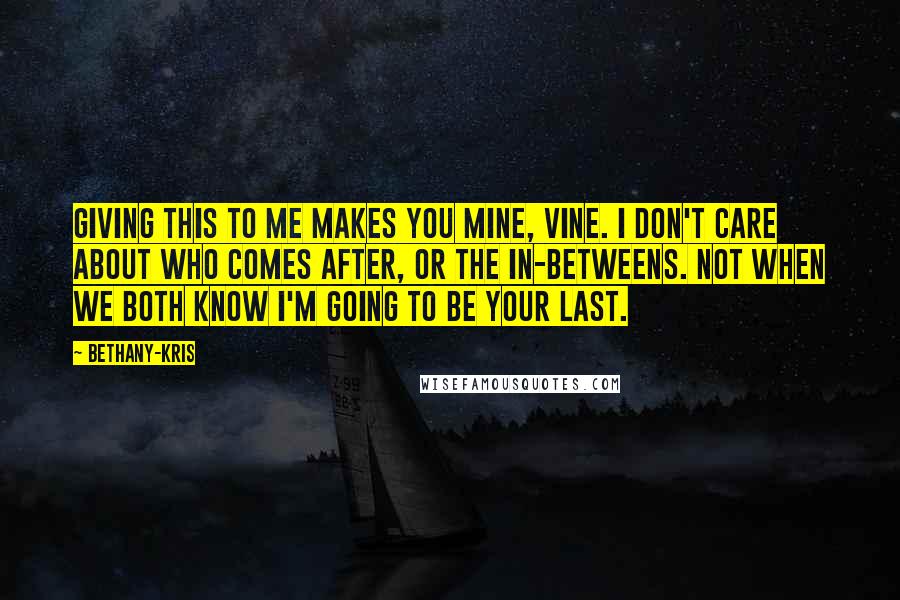 Bethany-Kris Quotes: Giving this to me makes you mine, Vine. I don't care about who comes after, or the in-betweens. Not when we both know I'm going to be your last.