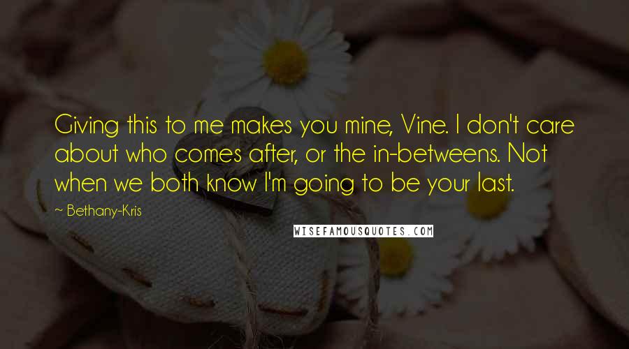 Bethany-Kris Quotes: Giving this to me makes you mine, Vine. I don't care about who comes after, or the in-betweens. Not when we both know I'm going to be your last.