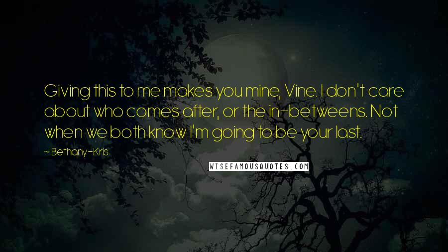 Bethany-Kris Quotes: Giving this to me makes you mine, Vine. I don't care about who comes after, or the in-betweens. Not when we both know I'm going to be your last.