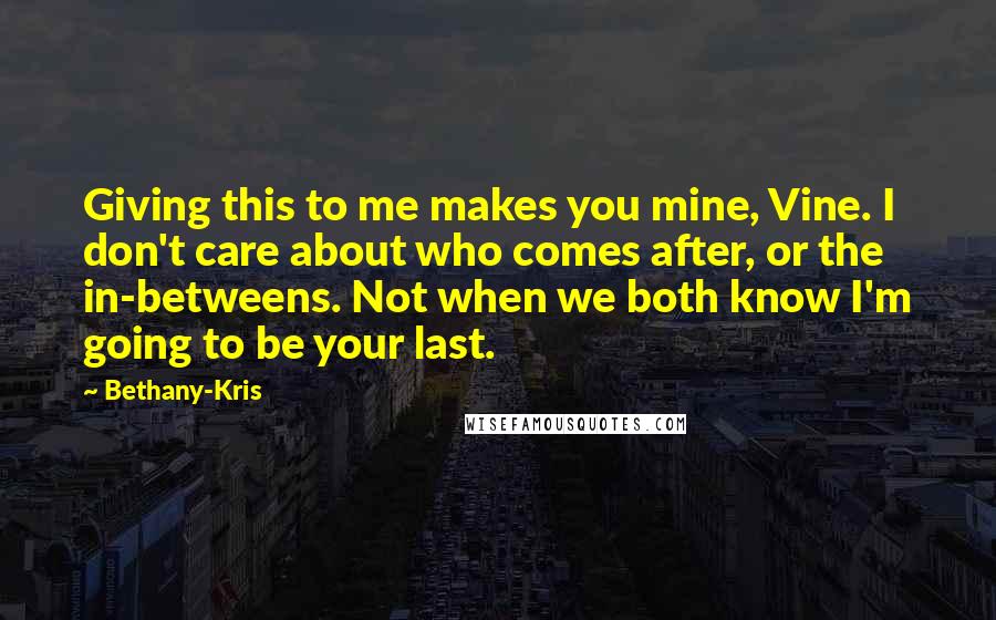 Bethany-Kris Quotes: Giving this to me makes you mine, Vine. I don't care about who comes after, or the in-betweens. Not when we both know I'm going to be your last.