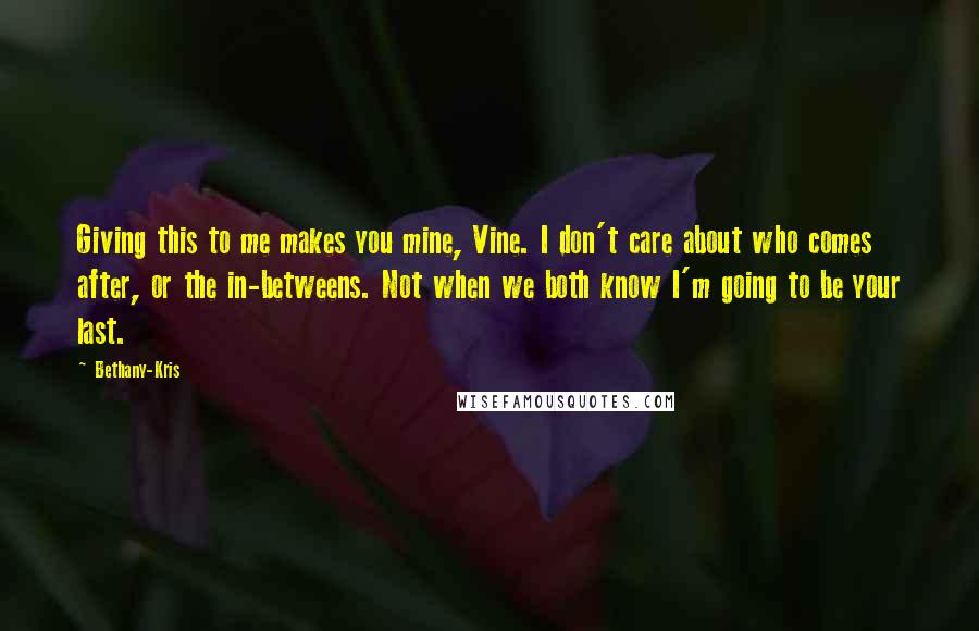 Bethany-Kris Quotes: Giving this to me makes you mine, Vine. I don't care about who comes after, or the in-betweens. Not when we both know I'm going to be your last.