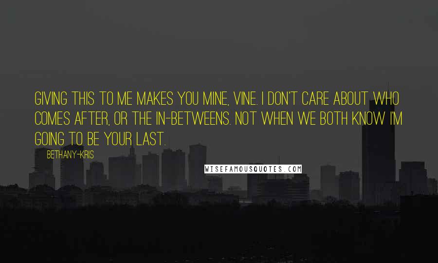 Bethany-Kris Quotes: Giving this to me makes you mine, Vine. I don't care about who comes after, or the in-betweens. Not when we both know I'm going to be your last.