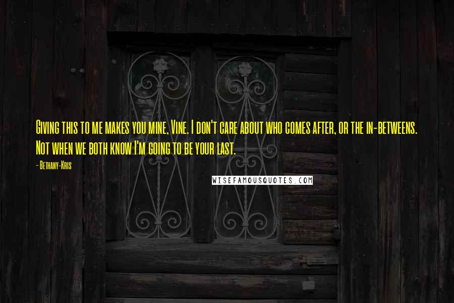 Bethany-Kris Quotes: Giving this to me makes you mine, Vine. I don't care about who comes after, or the in-betweens. Not when we both know I'm going to be your last.