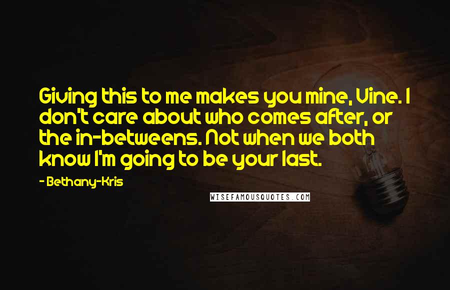 Bethany-Kris Quotes: Giving this to me makes you mine, Vine. I don't care about who comes after, or the in-betweens. Not when we both know I'm going to be your last.