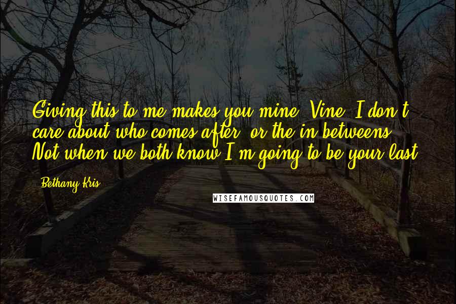 Bethany-Kris Quotes: Giving this to me makes you mine, Vine. I don't care about who comes after, or the in-betweens. Not when we both know I'm going to be your last.