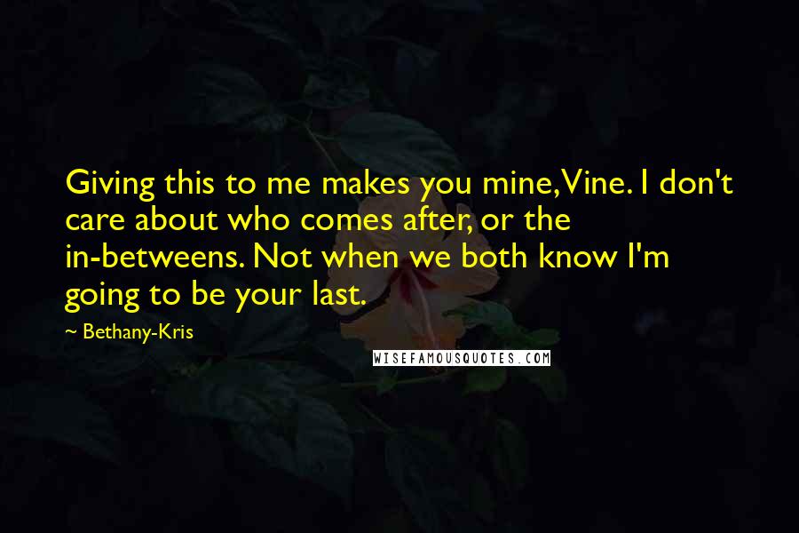 Bethany-Kris Quotes: Giving this to me makes you mine, Vine. I don't care about who comes after, or the in-betweens. Not when we both know I'm going to be your last.