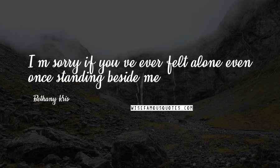 Bethany-Kris Quotes: I'm sorry if you've ever felt alone even once standing beside me.
