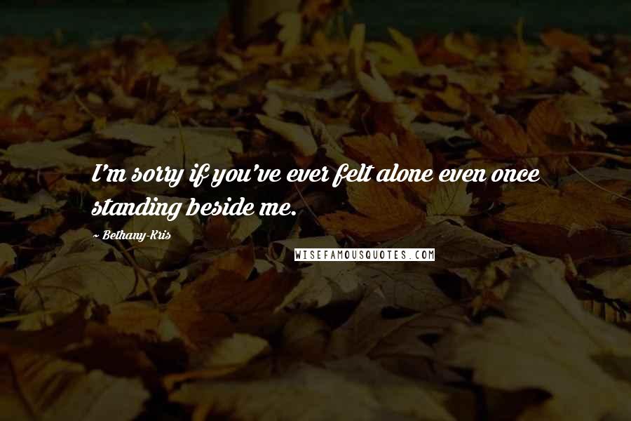 Bethany-Kris Quotes: I'm sorry if you've ever felt alone even once standing beside me.