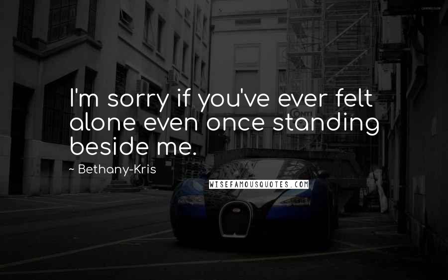 Bethany-Kris Quotes: I'm sorry if you've ever felt alone even once standing beside me.