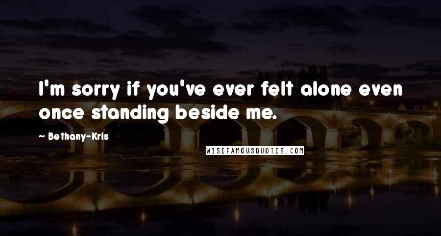 Bethany-Kris Quotes: I'm sorry if you've ever felt alone even once standing beside me.