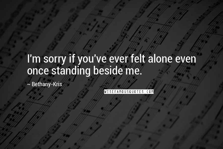 Bethany-Kris Quotes: I'm sorry if you've ever felt alone even once standing beside me.