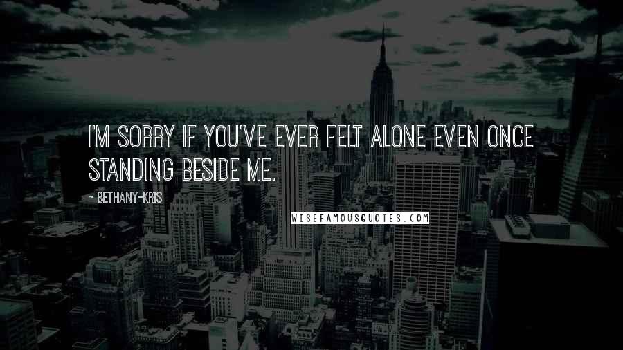 Bethany-Kris Quotes: I'm sorry if you've ever felt alone even once standing beside me.
