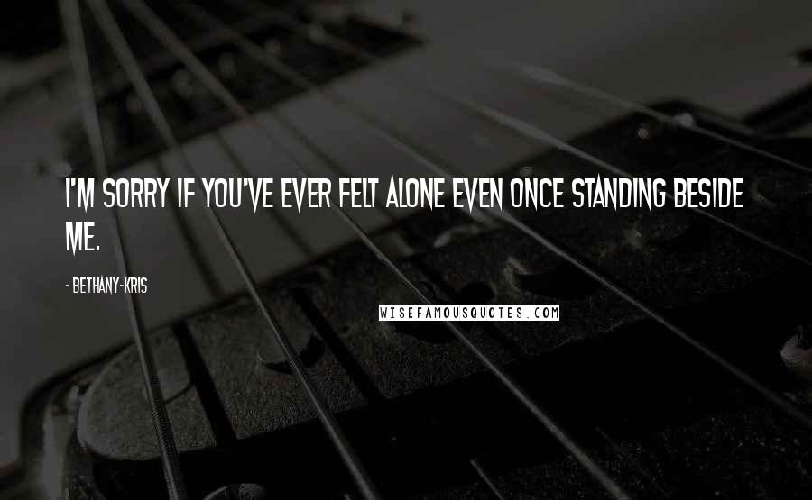 Bethany-Kris Quotes: I'm sorry if you've ever felt alone even once standing beside me.