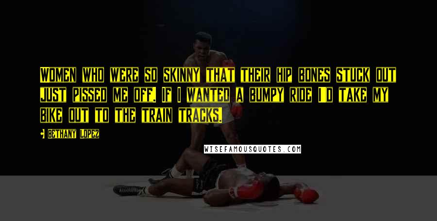 Bethany Lopez Quotes: Women who were so skinny that their hip bones stuck out just pissed me off. If I wanted a bumpy ride I'd take my bike out to the train tracks.