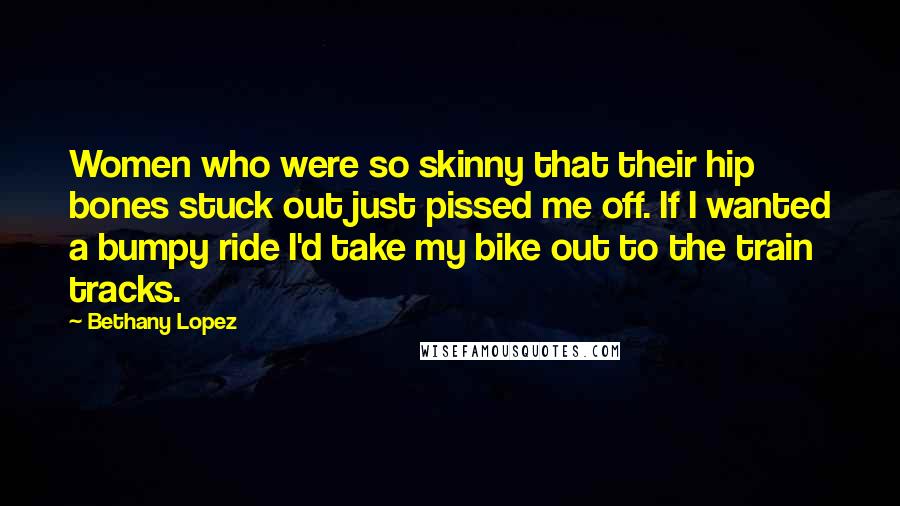 Bethany Lopez Quotes: Women who were so skinny that their hip bones stuck out just pissed me off. If I wanted a bumpy ride I'd take my bike out to the train tracks.