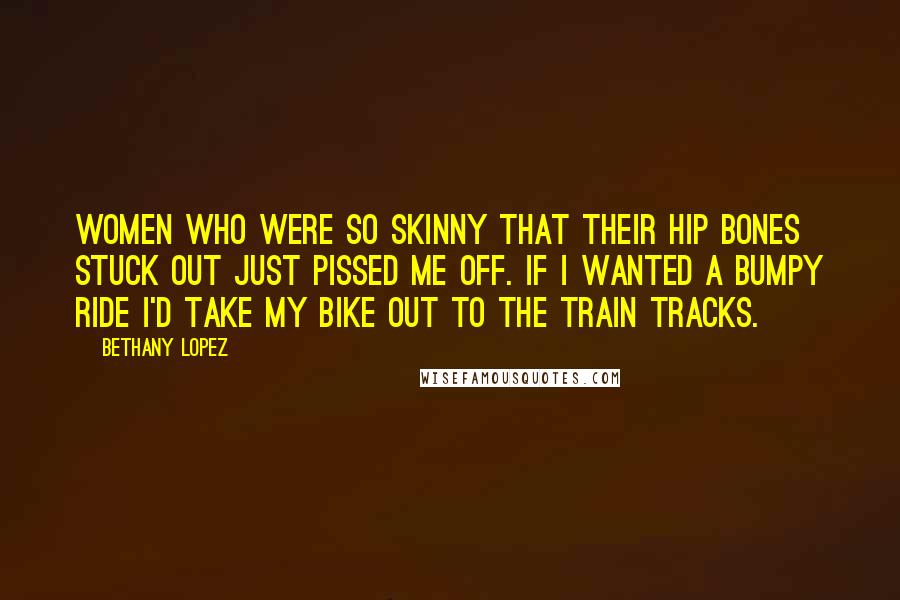 Bethany Lopez Quotes: Women who were so skinny that their hip bones stuck out just pissed me off. If I wanted a bumpy ride I'd take my bike out to the train tracks.