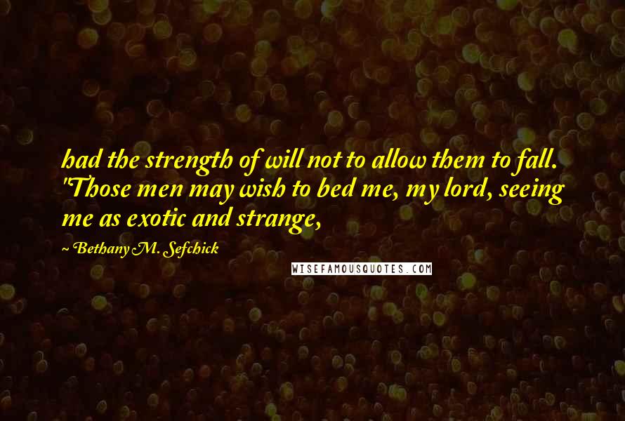 Bethany M. Sefchick Quotes: had the strength of will not to allow them to fall.  "Those men may wish to bed me, my lord, seeing me as exotic and strange,