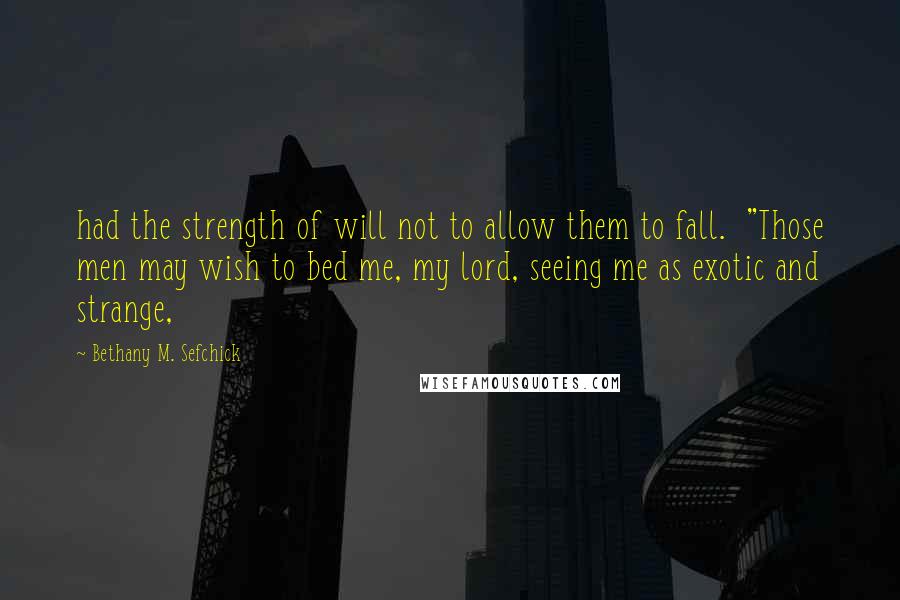 Bethany M. Sefchick Quotes: had the strength of will not to allow them to fall.  "Those men may wish to bed me, my lord, seeing me as exotic and strange,