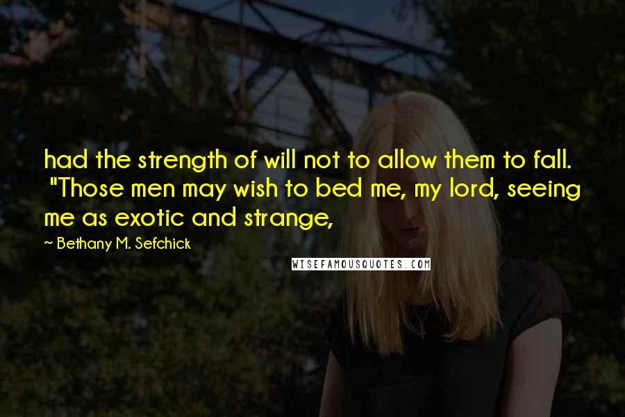Bethany M. Sefchick Quotes: had the strength of will not to allow them to fall.  "Those men may wish to bed me, my lord, seeing me as exotic and strange,