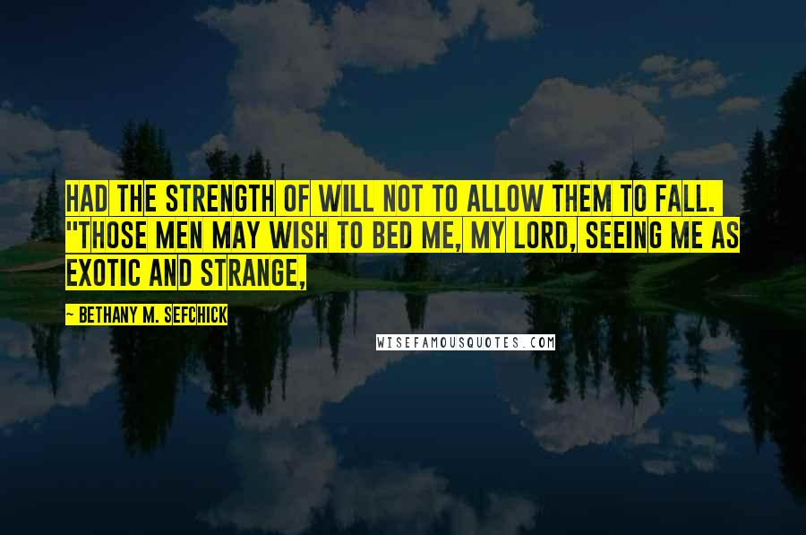 Bethany M. Sefchick Quotes: had the strength of will not to allow them to fall.  "Those men may wish to bed me, my lord, seeing me as exotic and strange,