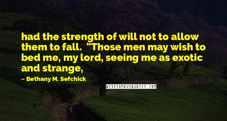 Bethany M. Sefchick Quotes: had the strength of will not to allow them to fall.  "Those men may wish to bed me, my lord, seeing me as exotic and strange,