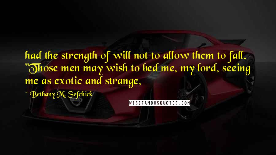 Bethany M. Sefchick Quotes: had the strength of will not to allow them to fall.  "Those men may wish to bed me, my lord, seeing me as exotic and strange,